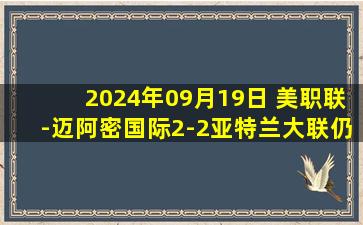 2024年09月19日 美职联-迈阿密国际2-2亚特兰大联仍领跑 梅西替补出场坎帕纳破门